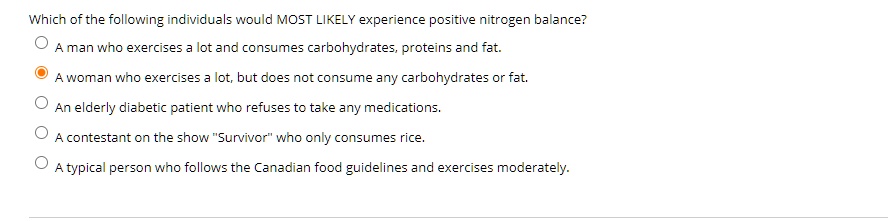 Which of the following individuals would MOST LIKELY experience positive nitrogen balance?
A man who exercises a lot and consumes carbohydrates, proteins and fat.
A woman who exercises a lot, but does not consume any carbohydrates or fat.
An elderly diabetic patient who refuses to take any medications.
A contestant on the show "Survivor" who only consumes rice.
A typical person who follows the Canadian food guidelines and exercises moderately.