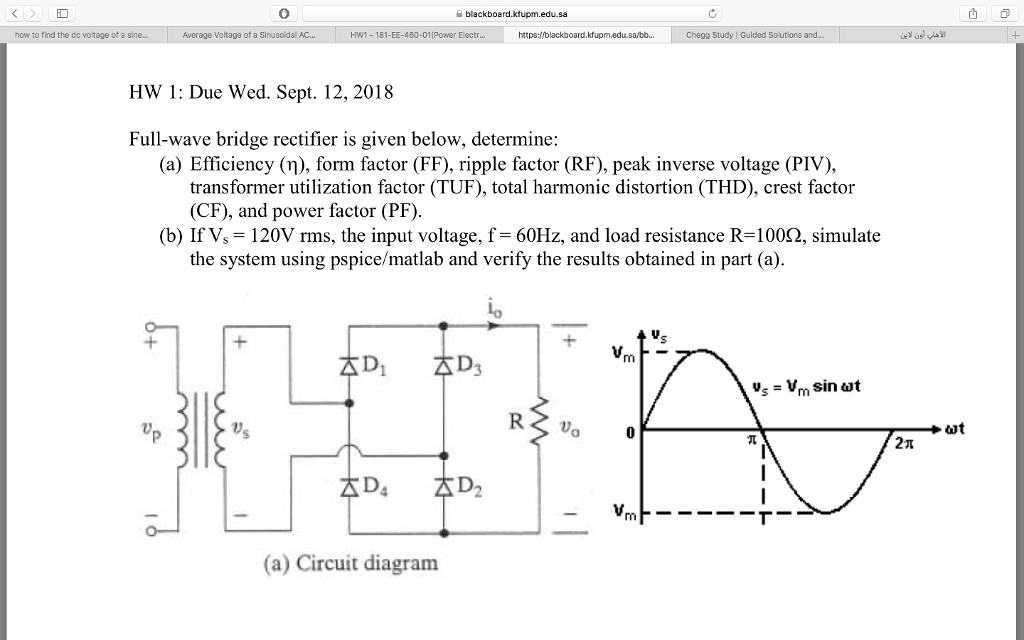 HW 1: Due Wed. Sept. 12, 2018
Full-wave bridge rectifier is given below, determine:
(a) Efficiency (eta), form factor (FF), ripple factor (RF), peak inverse voltage (PIV),
transformer utilization factor (TUF), total harmonic distortion (THD), crest factor
(CF), and power factor (PF).
(b) If Vs = 120V rms, the input voltage, f = 60Hz, and load resistance R=100Omega, simulate
the system using pspice/matlab and verify the results obtained in part (a).