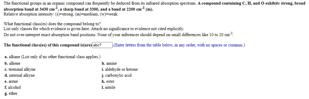 The functional groups in an organic compound can frequently be deduced from its infrared absorption spectrum. A compound containing C, H, and O exhibits strong, broad absorption band at 3430 cm-1, a sharp band at 3300, and a band at 2200 cm-1 (m). Relative absorption intensity: (s)=strong, (m)=medium, (w)=weak.

What functional class(es) does the compound belong to?
List only classes for which evidence is given here. Attach no significance to evidence not cited explicitly.
Do not over-interpret exact absorption band positions. None of your inferences should depend on small differences like 10 to 20 cm-1.

The functional class(es) of this compound is(are) abc? .(Enter letters from the table below, in any order, with no spaces or commas.)

a. alkane (List only if no other functional class applies.)
b. alkene
h. amine
c. terminal alkyne
i. aldehyde or ketone
d. internal alkyne
j. carboxylic acid
e. arene
k. ester
f. alcohol
l. nitrile
g. ether