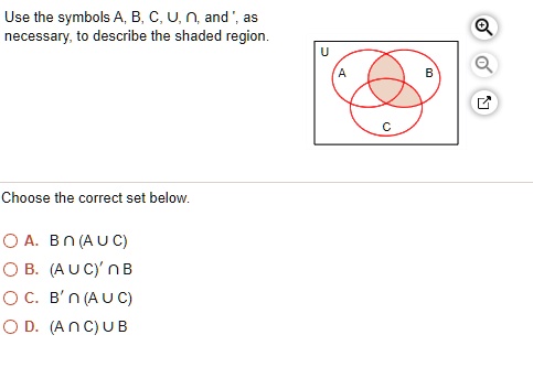Use the symbols A, B, C, U, ?, and ', as
necessary, to describe the shaded region.

Choose the correct set below.

A. B ? (A ? C)
B. (A ? C)' ? B
C. B' ? (A ? C)
D. (A ? C) ? B