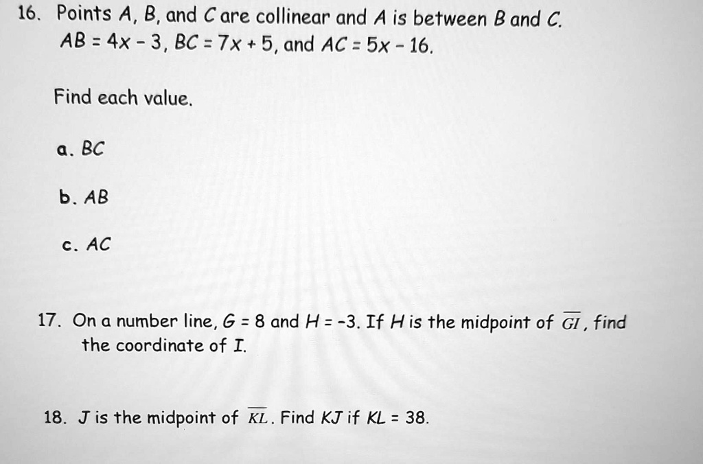 16. Points A, B, and C are collinear and A is between B and C.
AB = 4x - 3, BC = 7x + 5, and AC = 5x - 16.
Find each value.
a. BC
b. AB
c. AC
17. On a number line, G = 8 and H = -3. If H is the midpoint of GI, find
the coordinate of I.
18. J is the midpoint of KL. Find KJ if KL = 38.