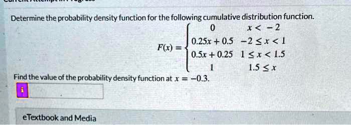 Determine the probability density function for the following cumulative distribution function.
F(x) = 
0 x < -2
0.25x + 0.5 -2 <= x < 1
0.5x + 0.25 1 <= x < 1.5
1 1.5 <= x

Find the value of the probability density function at x = -0.3.