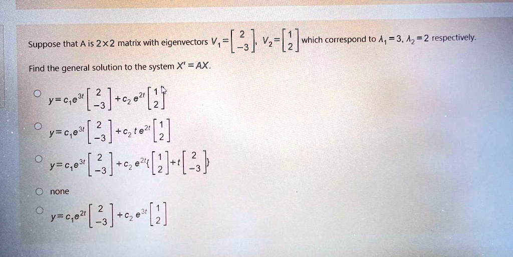 Suppose that A is 2×2 matrix with eigenvectors V1 = [2, -3], V2 = [1, 2] which correspond to ?1 = 3, ?2 = 2 respectively. Find the general solution to the system X' = AX. y = c1e^3t[2, -3] + c2e^2t[1, 2] y = c1e^3t[2, -3] + c2te^2t[1, 2] y = c1e^3t[2, -3] + c2e^2t[1, 2] + t[2, -3] none y = c1e^2t[2, -3] + c2e^3t[1, 2]
