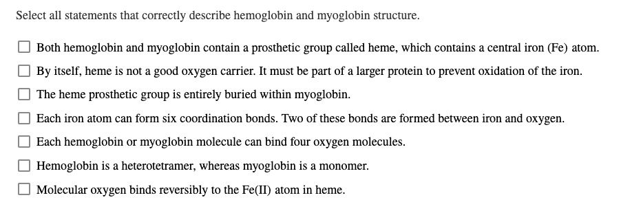 Select all statements that correctly describe hemoglobin and myoglobin structure.

Both hemoglobin and myoglobin contain a prosthetic group called heme, which contains a central iron (Fe) atom.
By itself, heme is not a good oxygen carrier. It must be part of a larger protein to prevent oxidation of the iron.
The heme prosthetic group is entirely buried within myoglobin.
Each iron atom can form six coordination bonds. Two of these bonds are formed between iron and oxygen.
Each hemoglobin or myoglobin molecule can bind four oxygen molecules.
Hemoglobin is a heterotetramer, whereas myoglobin is a monomer.
Molecular oxygen binds reversibly to the Fe(II) atom in heme.