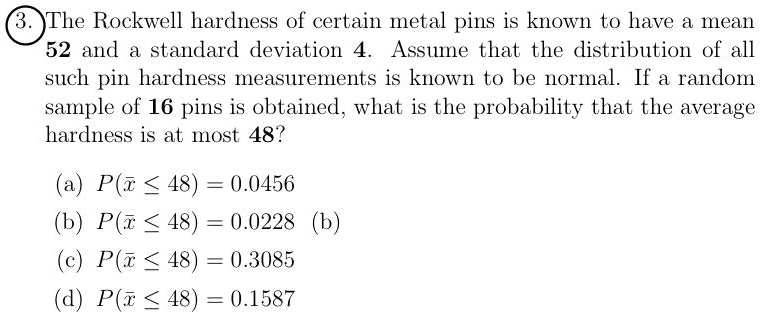 The Rockwell hardness of certain metal pins is known to have a mean 52 and a standard deviation 4. Assume that the distribution of all such pin hardness measurements is known to be normal. If a random sample of 16 pins is obtained, what is the probability that the average hardness is at most 48?

(a) P(? ? 48) = 0.0456
(b) P(? ? 48) = 0.0228
(c) P(? ? 48) = 0.3085
(d) P(? ? 48) = 0.1587