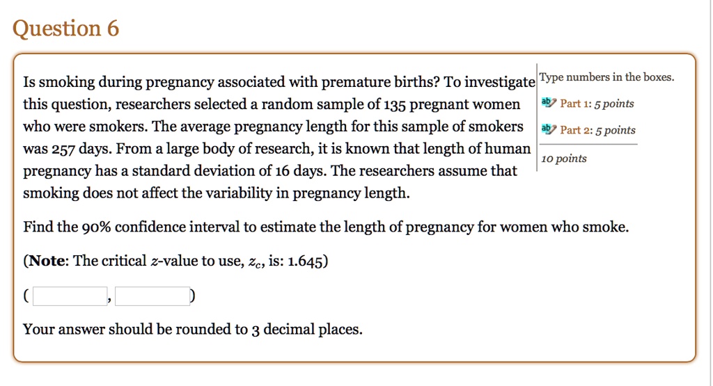 Question 6
Is smoking during pregnancy associated with premature births? To investigate this question, researchers selected a random sample of 135 pregnant women who were smokers. The average pregnancy length for this sample of smokers was 257 days. From a large body of research, it is known that length of human pregnancy has a standard deviation of 16 days. The researchers assume that smoking does not affect the variability in pregnancy length.
Find the 90% confidence interval to estimate the length of pregnancy for women who smoke.
(Note: The critical z-value to use, zc, is: 1.645)
( , )
Your answer should be rounded to 3 decimal places.