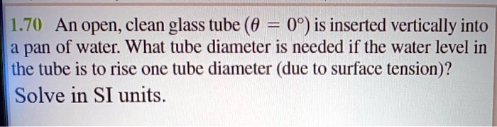 1.70 An open, clean glass tube (heta = 0°) is inserted vertically into a pan of water. What tube diameter is needed if the water level in the tube is to rise one tube diameter (due to surface tension)? Solve in SI units.
