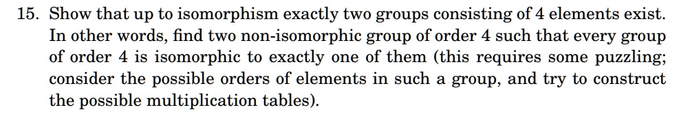 15. Show that up to isomorphism exactly two groups consisting of 4 elements exist.
In other words, find two non-isomorphic group of order 4 such that every group
of order 4 is isomorphic to exactly one of them (this requires some puzzling;
consider the possible orders of elements in such a group, and try to construct
the possible multiplication tables).