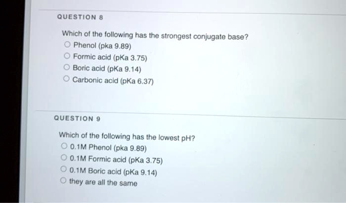 QUESTION 8 Which of the following has the strongest conjugate base? Phenol (pka 9.89) Formic acid (pKa 3.75) Boric acid (pKa 9.14) Carbonic acid (pKa 6.37) QUESTION 9 Which of the following has the lowest pH? 0.1M Phenol (pka 9.89) 0.1M Formic acid (pKa 3.75) 0.1M Boric acid (pKa 9.14) they are all the same