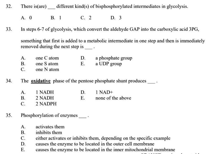 32. There is(are)  different kind(s) of bisphosphorylated intermediates in glycolysis.

A. 0 B. 1 C. 2 D. 3

33. In steps 6-7 of glycolysis, which convert the aldehyde GAP into the carboxylic acid 3PG,

something that first is added to a metabolic intermediate in one step and then is immediately removed during the next step is .

A. one C atom D. a phosphate group
B. one S atom E. a UDP group
C. one N atom

34. The oxidative phase of the pentose phosphate shunt produces .

A. 1 NADH D. 1 NAD+
B. 2 NADH E. none of the above
C. 2 NADPH

35. Phosphorylation of enzymes .

A. activates them
B. inhibits them
C. either activates or inhibits them, depending on the specific example
D. causes the enzyme to be located in the outer cell membrane
E. causes the enzyme to be located in the inner mitochondrial membrane