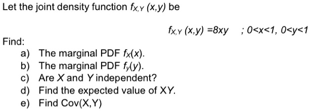Let the joint density function fX,Y (x,y) be
fX,Y (x,y) =8xy ; 0<x<1, 0<y<1
Find:
a) The marginal PDF fX(x).
b) The marginal PDF fy(y).
c) Are X and Y independent?
d) Find the expected value of XY.
e) Find Cov(X,Y)