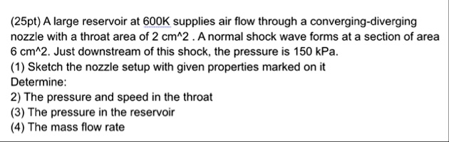 25pt a large reservoir at 600k supplies air flow through a converging diverging nozzle with a throat area of 2 cm2 a normal shock wave forms at a section of area 6 cm2 just downstream of thi 24505