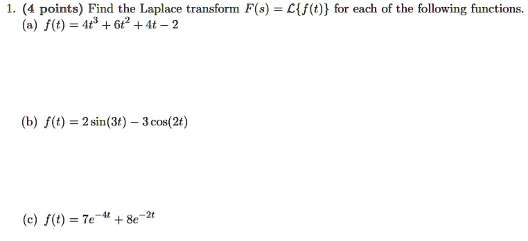 1. (4 points) Find the Laplace transform F(s) = Lf(t) for each of the following functions.
(a) f(t) = 4t^3 + 6t^2 + 4t - 2
(b) f(t) = 2 sin(3t) - 3 cos(2t)
(c) f(t) = 7e^-4t + 8e^-2t