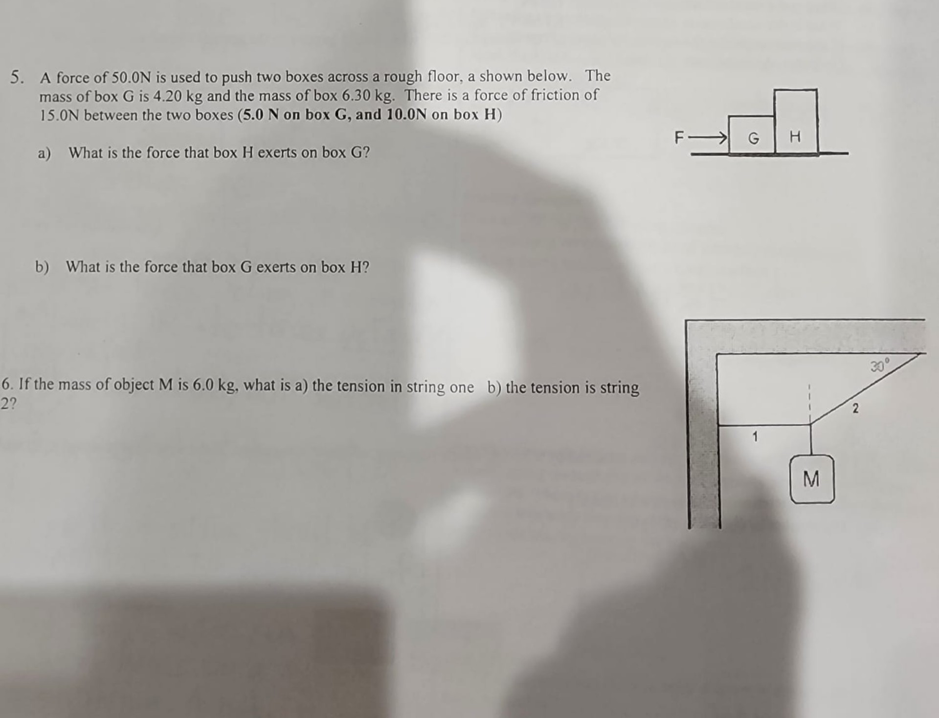 5. A force of 50.0N is used to push two boxes across a rough floor, a shown below.  The mass of box G is 4.20 kg and the mass of box H is 6.30 kg.  There is a force of friction of 15.0N between the two boxes (5.0 N on box G, and 10.0N on box H)
a) What is the force that box H exerts on box G?

b) What is the force that box G exerts on box H?

6. If the mass of object M is 6.0 kg, what is a) the tension in string one b) the tension is string 2?