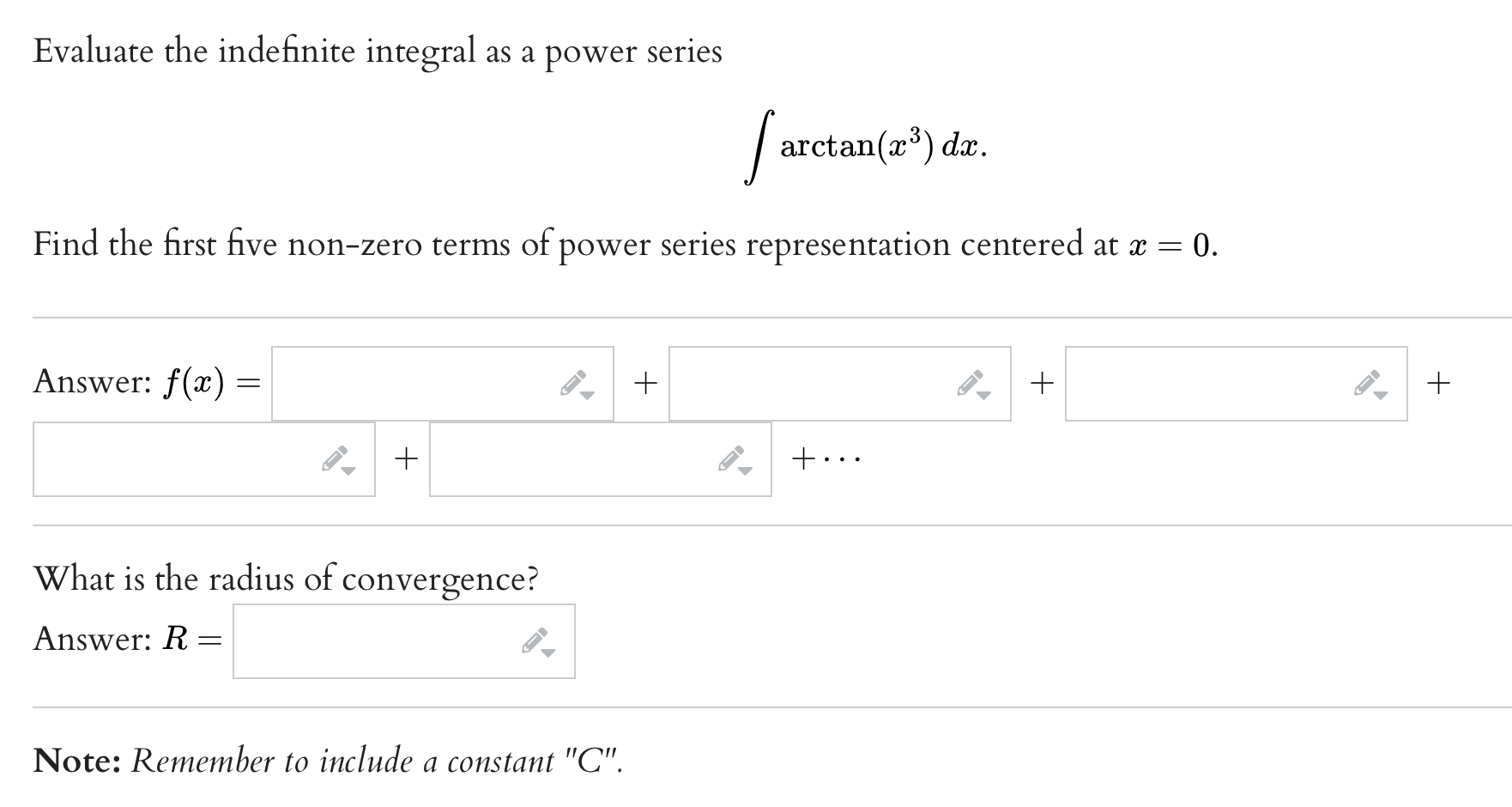 Evaluate the indefinite integral as a power series


    int arctan(x^3) dx.


Find the first five non-zero terms of power series representation centered at x=0.

Answer: f(x) = dots + dots + dots + dots + dots + dots

What is the radius of convergence?

Answer: R =

Note: Remember to include a constant "C".
