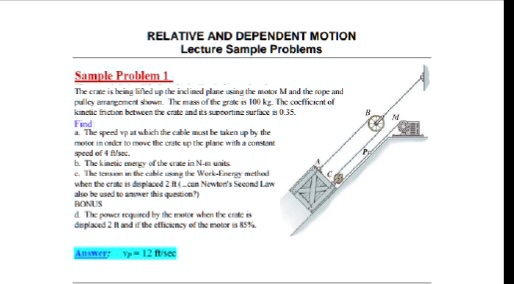 RELATIVE AND DEPENDENT MOTION
Lecture Sample Problems
Sample Problem 1
The crate is being lifted up the inclined plane using the motor M and the rope and
pulley arrangement shown. The mass of the grate is 100 kg. The coefficient of
kinetic friction between the crate and its supporting surface is 0.35.
Find:
a. The speed vp at which the cable must be taken up by the
motor in order to move the crate up the plane with a constant
speed of 4 ft/sec.
b. The kinetic energy of the crate in N-m units
c. The tension in the cable using the Work-Energy method
when the crate is displaced 2 ft (can Newton's Second Law
also be used to answer this question?)
BONUS
d. The power required by the motor when the crate is
displaced 2 ft and if the efficiency of the motor is 85%
Answer: vp = 12 ft/sec