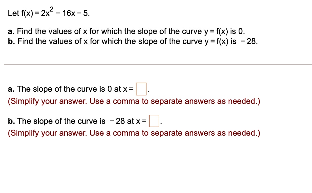 Let f(x) = 2x2 - 16x - 5.
a. Find the values of x for which the slope of the curve y = f(x) is 0.
b. Find the values of x for which the slope of the curve y = f(x) is - 28.
a. The slope of the curve is 0 at x = 
(Simplify your answer. Use a comma to separate answers as needed.)
b. The slope of the curve is - 28 at x = 
(Simplify your answer. Use a comma to separate answers as needed.)