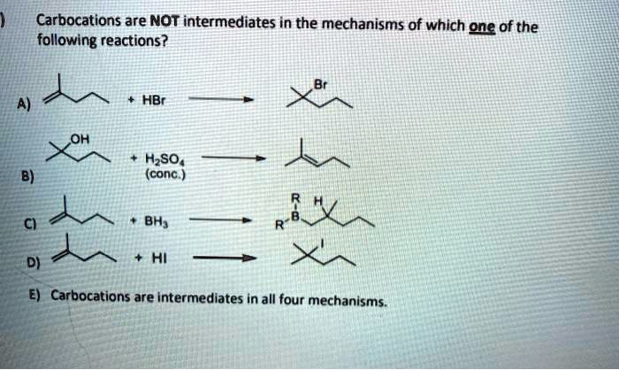Carbocations are NOT intermediates in the mechanisms of which one of the following reactions?
A) + HBr -> Br
B) OH + H2SO4 (conc.) ->
C) + BH3 -> R-B-R H
D) + HI -> I
E) Carbocations are intermediates in all four mechanisms.