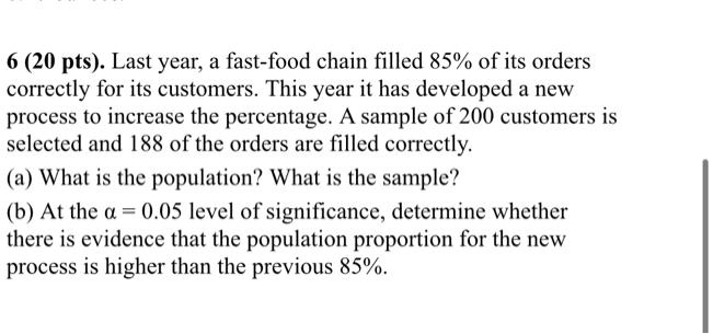 6 (20 pts). Last year, a fast-food chain filled 85% of its orders correctly for its customers. This year it has developed a new process to increase the percentage. A sample of 200 customers is selected and 188 of the orders are filled correctly.
(a) What is the population? What is the sample?
(b) At the α = 0.05 level of significance, determine whether there is evidence that the population proportion for the new process is higher than the previous 85%.