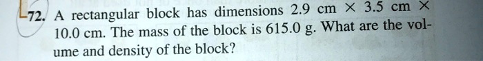 A rectangular block has dimensions 2.9 cm !! 3.5 cm !! 10.0 cm. The mass of the block is 615.0 g. What are the volume and density of the block?