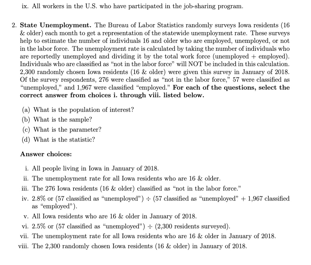 ix. All workers in the U.S. who have participated in the job-sharing program.

2. State Unemployment. The Bureau of Labor Statistics randomly surveys Iowa residents (16     older) each month to get a representation of the statewide unemployment rate. These surveys help to estimate the number of individuals 16 and older who are employed, unemployed, or not in the labor force. The unemployment rate is calculated by taking the number of individuals who are reportedly unemployed and dividing it by the total work force (unemployed + employed). Individuals who are classified as "not in the labor force" will NOT be included in this calculation. 2,300 randomly chosen Iowa residents (16     older) were given this survey in January of 2018. Of the survey respondents, 276 were classified as "not in the labor force," 57 were classified as "unemployed," and 1,967 were classified as "employed." For each of the questions, select the correct answer from choices i. through viii. listed below.

(a) What is the population of interest?
(b) What is the sample?
(c) What is the parameter?
(d) What is the statistic?

Answer choices:

i. All people living in Iowa in January of 2018.
ii. The unemployment rate for all Iowa residents who are 16     older.
iii. The 276 Iowa residents (16     older) classified as "not in the labor force."
iv. 2.8% or (57 classified as "unemployed") ÷ (57 classified as "unemployed" + 1,967 classified as "employed").
v. All Iowa residents who are 16     older in January of 2018.
vi. 2.5% or (57 classified as "unemployed") ÷ (2,300 residents surveyed).
vii. The unemployment rate for all Iowa residents who are 16     older in January of 2018.
viii. The 2,300 randomly chosen Iowa residents (16     older) in January of 2018.