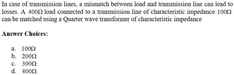 In case of transmission lines, a mismatch between load and transmission line can lead to losses. A 400Ωload connected to a transmission line of characteristic impedance 100Ωcan be matched using a Quarter wave transformer of characteristic impedance
Answer Choices:
a. 100Ωb. 200Ωc. 300Ωd. 400Ω