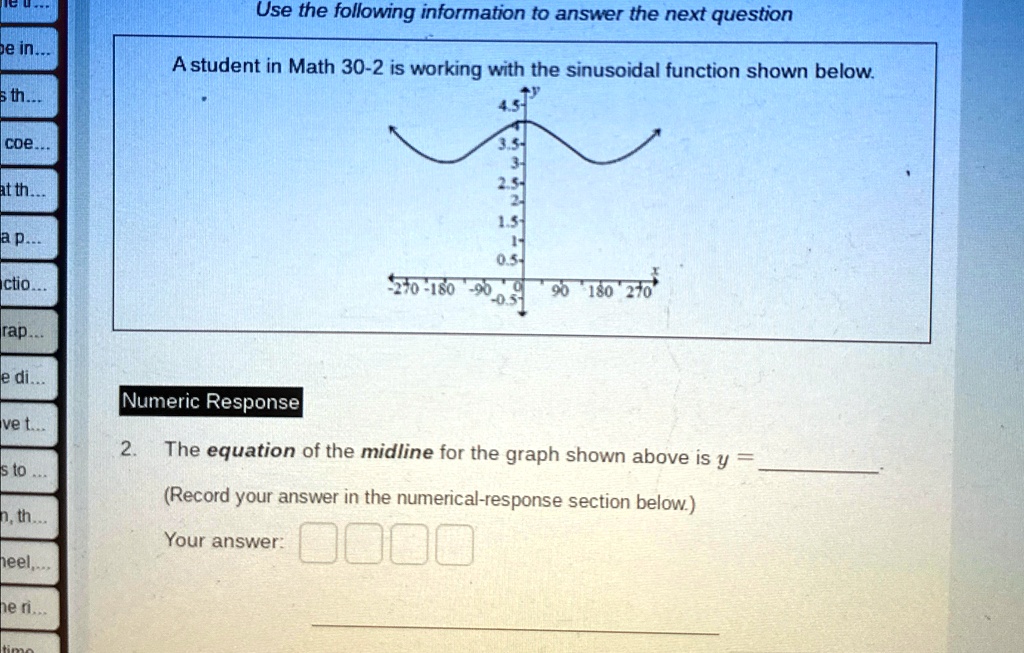 Use the following information to answer the next question
A student in Math 30-2 is working with the sinusoidal function shown below.
4.5-
3.5-
3-
2.5-
2-
1.5-
1-
0.5-
-270 -180 -90 0 90 180 270
Numeric Response
2. The equation of the midline for the graph shown above is y = 
(Record your answer in the numerical-response section below.)
Your answer: