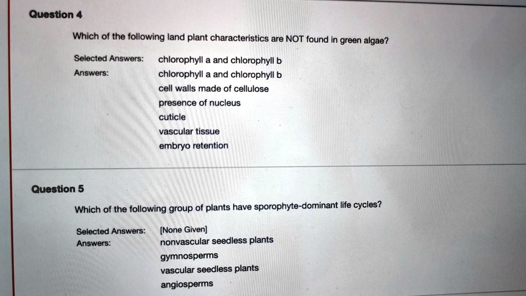 Question 4
Which of the following land plant characteristics are NOT found in green algae?
Selected Answers: chlorophyll a and chlorophyll b
Answers:
chlorophyll a and chlorophyll b
cell walls made of cellulose
presence of nucleus
cuticle
vascular tissue
embryo retention
Question 5
Which of the following group of plants have sporophyte-dominant life cycles?
Selected Answers: [None Given]
Answers:
nonvascular seedless plants
gymnosperms
vascular seedless plants
angiosperms