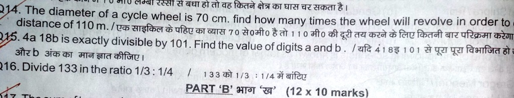214. The diameter of a cycle wheel is 70 cm. find how many times the wheel will revolve in order to
distance of 110 m. / ?? ?????? ?? ???? ?? ????? 70 ??0??0 ?? ?? 110 ??0 ?? ???? ?? ???? ?? ??? ????? ??? ???????? ?????
215. 4a 18b is exactly divisible by 101. Find the value of digits a and b . / ??? 4 18? 101 ?? ???? ???? ??????? ??
?? b ??? ?? ??? ????? ??????
Q16. Divide 133 in the ratio 1/3 : 1/4 / 133 ?? 1/3 : 1/4 ??? ??????