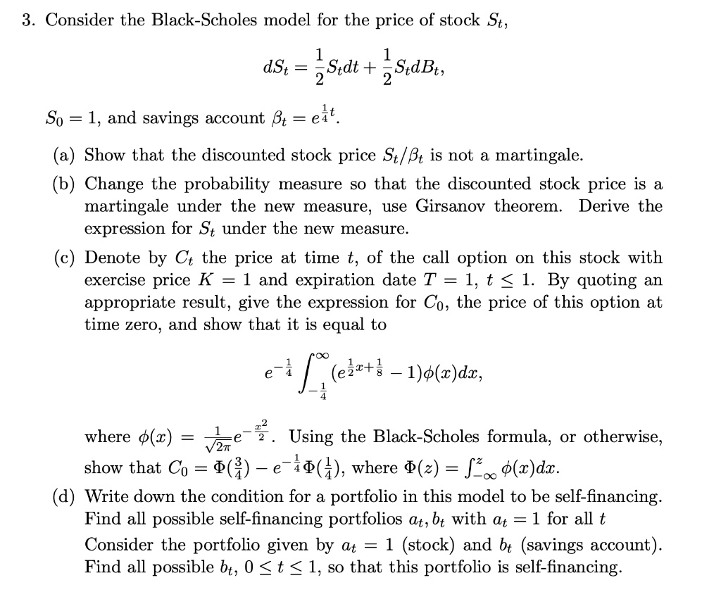 3. Consider the Black-Scholes model for the price of stock St,
dSt = – – St dt + – – St dBt,
S0 = 1, and savings account ?t = e^– – t.
(a) Show that the discounted stock price St/?t is not a martingale.
(b) Change the probability measure so that the discounted stock price is a martingale under the new measure, use Girsanov theorem. Derive the expression for St under the new measure.
(c) Denote by Ct the price at time t, of the call option on this stock with exercise price K = 1 and expiration date T = 1, t ? 1. By quoting an appropriate result, give the expression for C0, the price of this option at time zero, and show that it is equal to
e^-– – ?-– –^? (e^– – x + – – - 1)?(x)dx,
where ?(x) = – – – – – e^-– –. Using the Black-Scholes formula, or otherwise, show that C0 = ?(– –) - e^-– –?(– –), where ?(z) = ?-?^z ?(x)dx.
(d) Write down the condition for a portfolio in this model to be self-financing. Find all possible self-financing portfolios at, bt with at = 1 for all t
Consider the portfolio given by at = 1 (stock) and bt (savings account). Find all possible bt, 0 ? t ? 1, so that this portfolio is self-financing.
