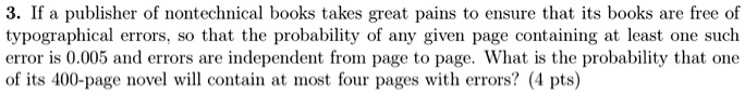 3. If a publisher of nontechnical books takes great pains to ensure that its books are free of typographical errors, so that the probability of any given page containing at least one such error is 0.005 and errors are independent from page to page. What is the probability that one of its 400-page novel will contain at most four pages with errors? (4 pts)