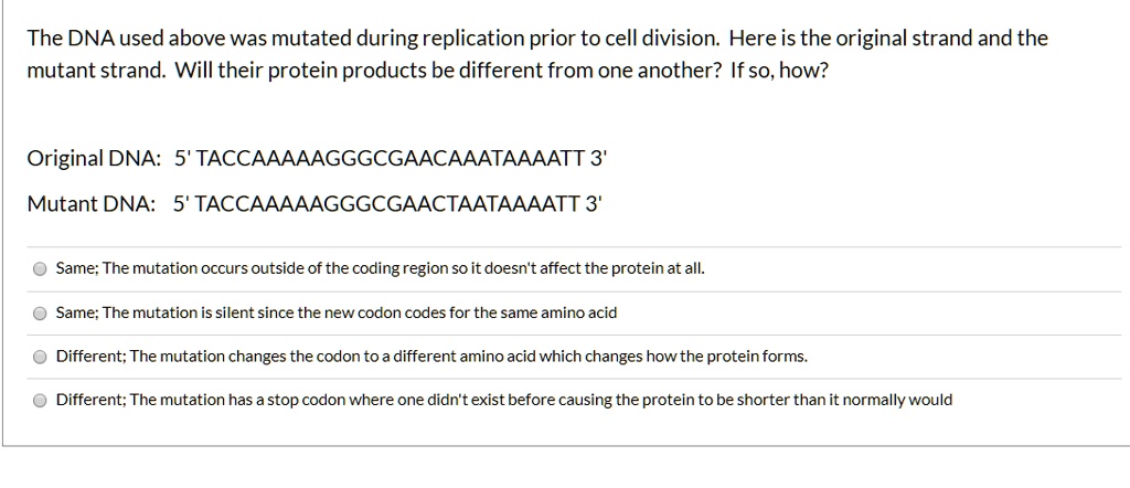The DNA used above was mutated during replication prior to cell division. Here is the original strand and the mutant strand. Will their protein products be different from one another? If so, how?

Original DNA: 5' TACCAAAAAGGGCGAACAAATAAAATT 3'
Mutant DNA: 5' TACCAAAAAGGGCGAACTAATAAAATT 3'

Same; The mutation occurs outside of the coding region so it doesn't affect the protein at all.
Same; The mutation is silent since the new codon codes for the same amino acid
Different; The mutation changes the codon to a different amino acid which changes how the protein forms.
Different; The mutation has a stop codon where one didn't exist before causing the protein to be shorter than it normally would