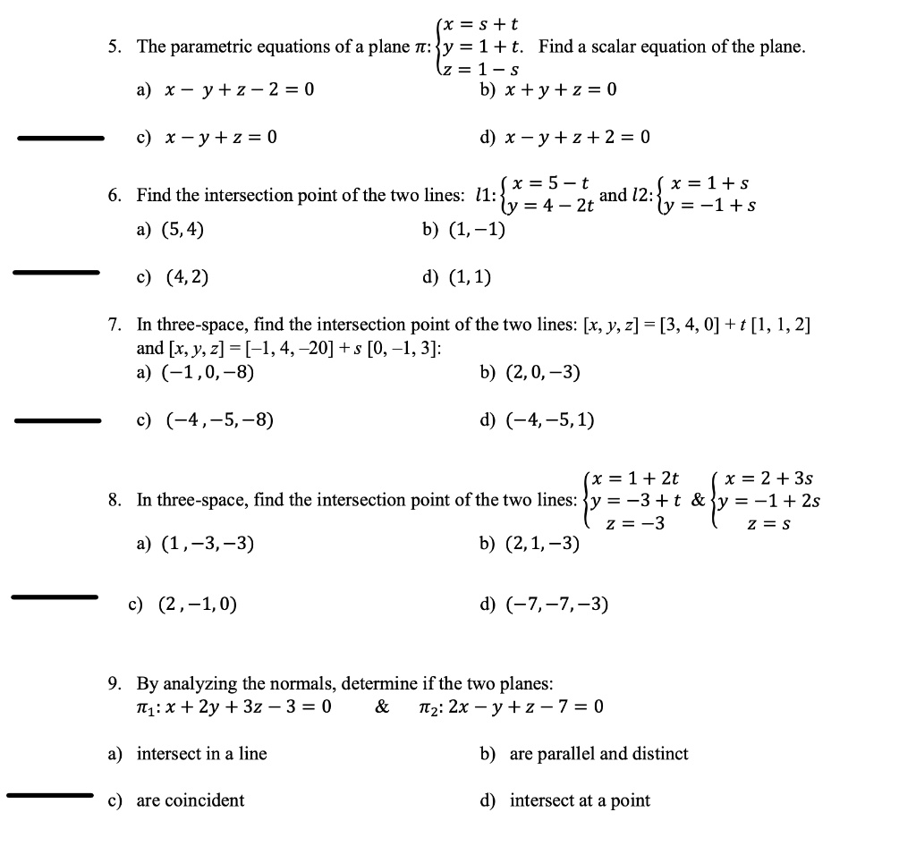 5. The parametric equations of a plane ?: ??? x = s + t, y = 1 + t, z = 1 ? s. Find a scalar equation of the plane.
a) x ? y + z ? 2 = 0 b) x + y + z = 0
c) x ? y + z = 0 d) x ? y + z + 2 = 0
6. Find the intersection point of the two lines: l1:??? x = 5 ? t, y = 4 ? 2t and l2:??? x = 1 + s, y = ?1 + s
a) (5, 4) b) (1, ?1)
c) (4, 2) d) (1, 1)
7. In three-space, find the intersection point of the two lines: [x, y, z] = [3, 4, 0] + t [1, 1, 2] and [x, y, z] = [?1, 4, ?20] + s [0, ?1, 3]:
a) (?1, 0, ?8) b) (2, 0, ?3)
c) (?4, ?5, ?8) d) (?4, ?5, 1)
8. In three-space, find the intersection point of the two lines: ??? x = 1 + 2t, y = ?3 + t, z = ?3     ??? x = 2 + 3s, y = ?1 + 2s, z = s
a) (1, ?3, ?3) b) (2, 1, ?3)
c) (2, ?1, 0) d) (?7, ?7, ?3)
9. By analyzing the normals, determine if the two planes: ?1: x + 2y + 3z ? 3 = 0     ?2: 2x ? y + z ? 7 = 0
a) intersect in a line b) are parallel and distinct
c) are coincident d) intersect at a point