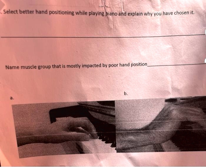 - Select better hand positioning while playing piano and explain why you have chosen it.
Name muscle group that is mostly impacted by poor hand position
a.
b.