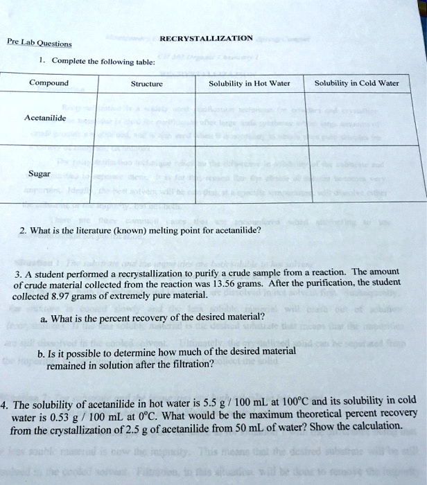 Pre Lab Questions
1. Complete the following table:
Compound
Acetanilide
Sugar
RECRYSTALLIZATION
Structure
Solubility in Hot Water
Solubility in Cold Water
2. What is the literature (known) melting point for acetanilide?
3. A student performed a recrystallization to purify a crude sample from a reaction. The amount
of crude material collected from the reaction was 13.56 grams. After the purification, the student
collected 8.97 grams of extremely pure material.
a. What is the percent recovery of the desired material?
b. Is it possible to determine how much of the desired material
remained in solution after the filtration?
4. The solubility of acetanilide in hot water is 5.5 g/100 mL at 100°C and its solubility in cold
water is 0.53 g/100 mL at 0°C. What would be the maximum theoretical percent recovery
from the crystallization of 2.5 g of acetanilide from 50 mL of water? Show the calculation.