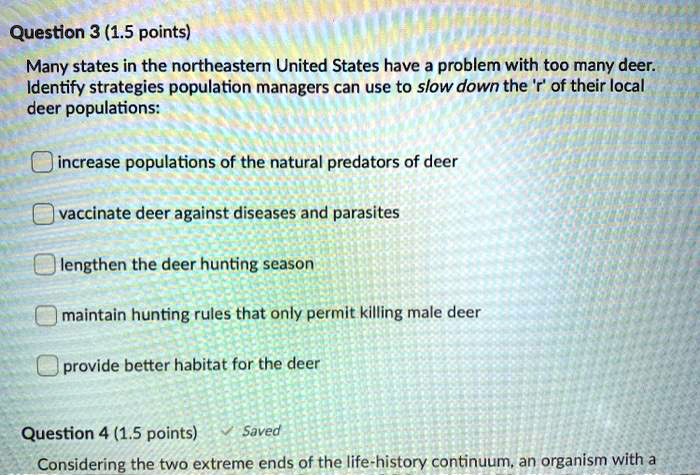 Many states in the northeastern United States have a problem with too many deer. Identify strategies population managers can use to slow down the 'r' of their local deer populations:
increase populations of the natural predators of deer
vaccinate deer against diseases and parasites
lengthen the deer hunting season
maintain hunting rules that only permit killing male deer
provide better habitat for the deer
Considering the two extreme ends of the life-history continuum, an organism with