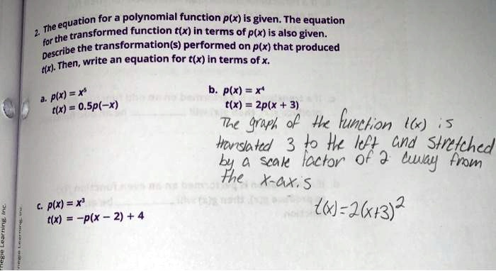 2. The equation for a polynomial function p(x) is given. The equation for the transformed function t(x) in terms of p(x) is also given. Describe the transformation(s) performed on p(x) that produced t(x). Then, write an equation for t(x) in terms of x.

a. p(x) = x^5
t(x) = 0.5p(-x)

b. p(x) = x^4
t(x) = 2p(x + 3)
The graph of the function t(x) is translated 3 to the left and stretched by a scale factor of 2 away from the x-axis
t(x) = 2(x + 3)^4

c. p(x) = x^3
t(x) = -p(x - 2) + 4