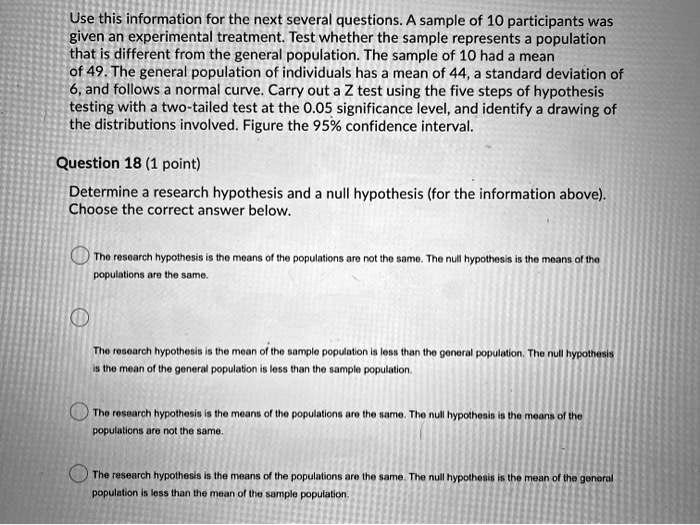 Use this information for the next several questions. A sample of 10 participants was given an experimental treatment. Test whether the sample represents a population that is different from the general population. The sample of 10 had a mean of 49. The general population of individuals has a mean of 44, a standard deviation of 6, and follows a normal curve. Carry out a Z test using the five steps of hypothesis testing with a two-tailed test at the 0.05 significance level, and identify a drawing of the distributions involved. Figure the 95% confidence interval.

Question 18 (1 point)

Determine a research hypothesis and a null hypothesis (for the information above). Choose the correct answer below.

The research hypothesis is the means of the populations are not the same. The null hypothesis is the means of the populations are the same.

The research hypothesis is the mean of the sample population is less than the general population. The null hypothesis is the mean of the general population is less than the sample population.

The research hypothesis is the means of the populations are the same. The null hypothesis is the means of the populations are not the same.

The research hypothesis is the means of the populations are the same. The null hypothesis is the mean of the general population is less than the mean of the sample population.