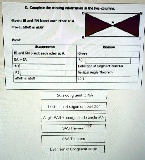 B. Complete the missing information in the two-columns.
Given: BI and RN bisect each other at A.
Prove: BAR ≅ IAN
Proof:
Statements
Reason
BI and RN bisect each other at A.
Given
BA = IA
7.)
8.)
Definition of Segment Bisector
9.)
Vertical Angle Theorem
BAR ≅ IAN
10.)
RA is congruent to NA
Definition of segement bisector
Angle BAR is congruent to angle IAN
SAS Theorem
ASS Theorem
Definition of Congruent Angle