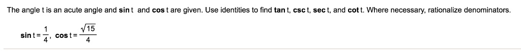 The angle t is an acute angle and sin t and cos t are given. Use identities to find 	an t, csc t, sec t, and cot t. Where necessary, rationalize denominators.
sin t = frac14, cos t = fracsqrt154