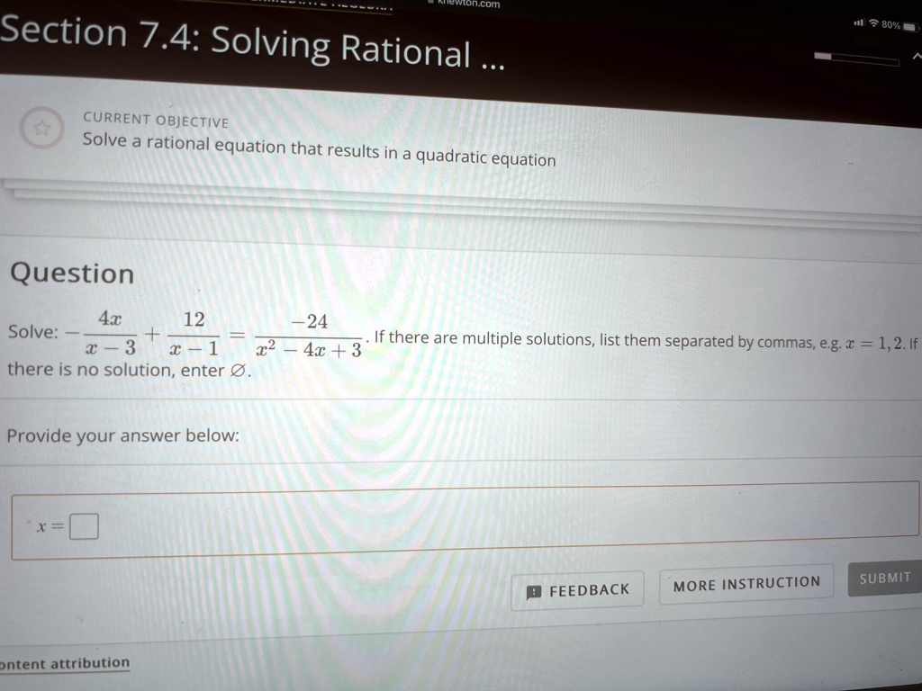 Section 7.4: Solving Rational ...
?
CURRENT OBJECTIVE
Solve a rational equation that results in a quadratic equation
Question
Solve: (4x)/(x-3) + (12)/(x-1) = (-24)/(x^2 - 4x + 3). If there are multiple solutions, list them separated by commas, e.g. x = 1, 2. If there is no solution, enter Ø.
Provide your answer below:
x =