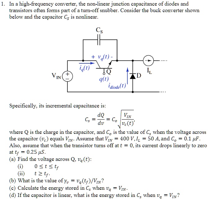 1. In a high-frequency converter, the non-linear junction capacitance of diodes and transistors often forms part of a turn-off snubber. Consider the buck converter shown below and the capacitor Cs is nonlinear.
Specifically, its incremental capacitance is:
Cs = dQ/dv = Co * sqrt(VIN / vc(t))
where Q is the charge in the capacitor, and Co is the value of Cs when the voltage across the capacitor (vc) equals VIN. Assume that VIN = 400 V, IL = 50 A, and Co = 0.1 uF. Also, assume that when the transistor turns off at t = 0, its current drops linearly to zero at tf = 0.25 uS.
(a) Find the voltage across Q, vq(t):
(i) 0 <= t <= tf
(ii) t >= tf.
(b) What is the value of yv = vq(tf)/VIN?
(c) Calculate the energy stored in Cs when vq = VIN.
(d) If the capacitor is linear, what is the energy stored in Cs when vq = VIN?