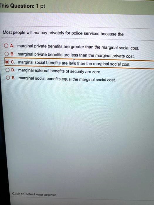 Most people will not pay privately for police services because the
A. marginal private benefits are greater than the marginal social cost.
B. marginal private benefits are less than the marginal private cost.
C. marginal social benefits are less than the marginal social cost.
D. marginal external benefits of security are zero.
E. marginal social benefits equal the marginal social cost.