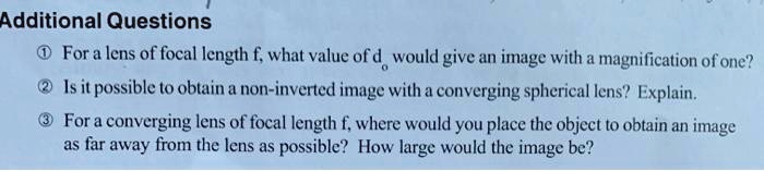 Additional Questions

? For a lens of focal length f, what value of do would give an image with a magnification of one?

? Is it possible to obtain a non-inverted image with a converging spherical lens? Explain.

? For a converging lens of focal length f, where would you place the object to obtain an image as far away from the lens as possible? How large would the image be?