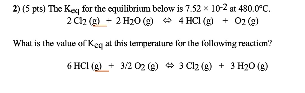 2) (5 pts) The Keq for the equilibrium below is 7.52 !! 10-2 at 480.0!!C.
2 Cl2 (g) + 2 H2O (g) !! 4 HCl (g) + O2 (g)

What is the value of Keq at this temperature for the following reaction?
6 HCl (g) + 3/2 O2 (g) !! 3 Cl2 (g) + 3 H2O (g)