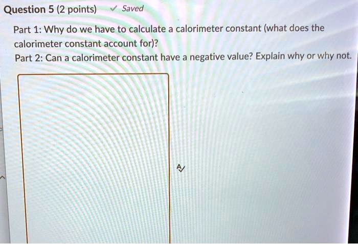Part 1: Why do we have to calculate a calorimeter constant (what does the calorimeter constant account for)?
Part 2: Can a calorimeter constant have a negative value? Explain why or why not.