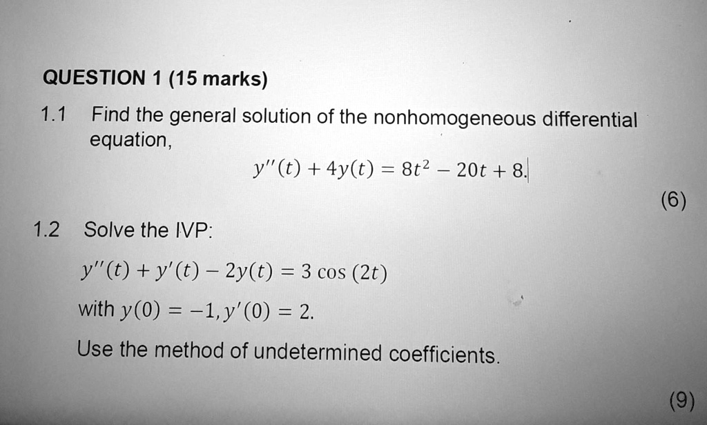 QUESTION 1 (15 marks)
1.1 Find the general solution of the nonhomogeneous differential equation,
y”(t) + 4y(t) = 8t^2 - 20t + 8.
1.2 Solve the IVP:
y”(t) + y'(t) - 2y(t) = 3 cos (2t)
with y(0) = -1, y'(0) = 2.
Use the method of undetermined coefficients.