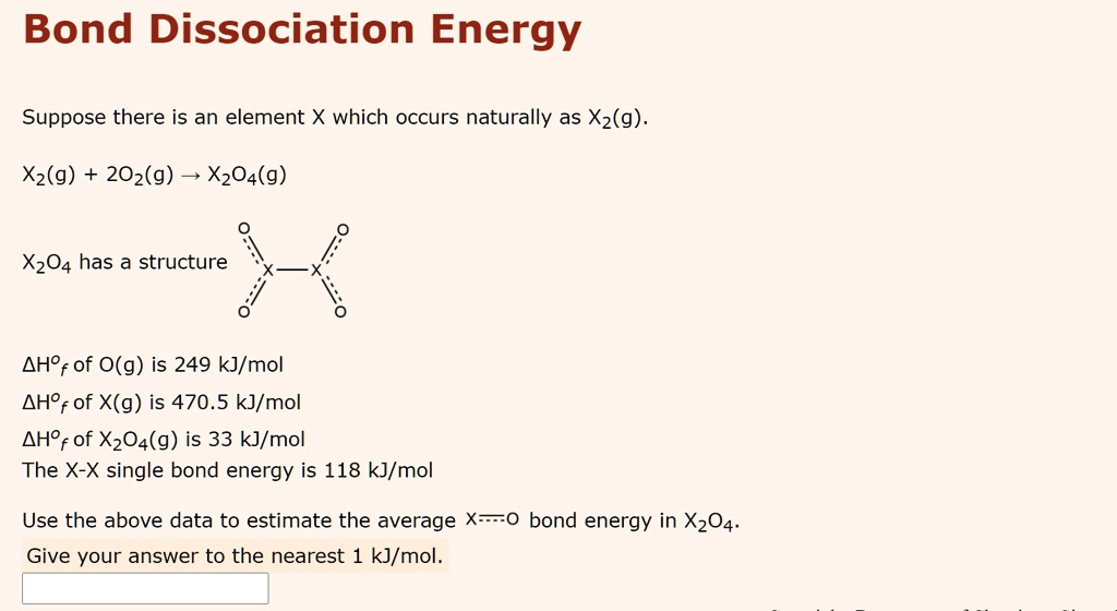 Bond Dissociation Energy

Suppose there is an element X which occurs naturally as X2(g).

X2(g) + 2O2(g) ? X2O4(g)

X2O4 has a structure X—X

?H°f of O(g) is 249 kJ/mol
?H°f of X(g) is 470.5 kJ/mol
?H°f of X2O4(g) is 33 kJ/mol
The X-X single bond energy is 118 kJ/mol

Use the above data to estimate the average X?O bond energy in X2O4.
Give your answer to the nearest 1 kJ/mol.