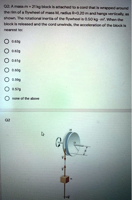 Q2: A mass m = 21 kg block is attached to a cord that is wrapped around the rim of a flywheel of mass M, radius R=0.20 m and hangs vertically, as shown. The rotational inertia of the flywheel is 0.50 kg · m². When the block is released and the cord unwinds, the acceleration of the block is nearest to:
0.63g
0.62g
0.61g
0.60g
0.59g
0.57g
none of the above