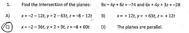 1.
Find the intersection of the planes:  9x - 4y + 6z = -74 and 6x + 4y + 3z = -28
A) x = -2 - 12t, y = 2 - 63t, z = -8 - 12t
B) x = + 12t, y = + 63t, z = + 12t
C) x = -2 - 36t, y = 2 + 9t, z = -8 + 60t
D) The planes are parallel.